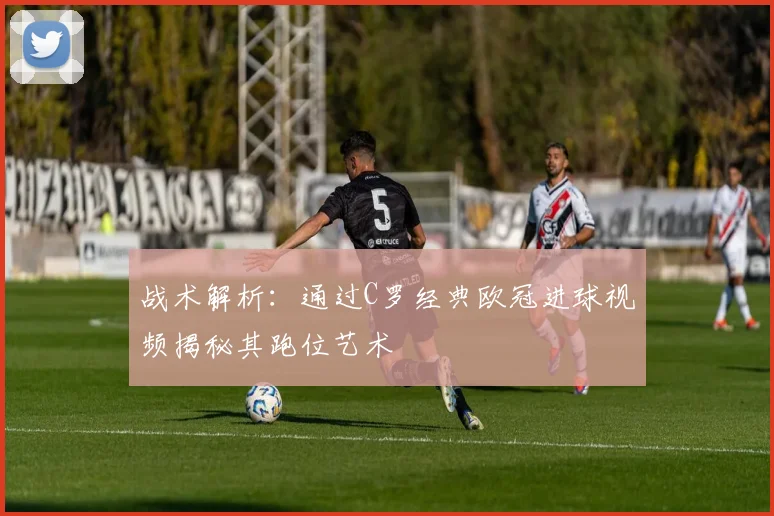战术解析：通过C罗经典欧冠进球视频揭秘其跑位艺术