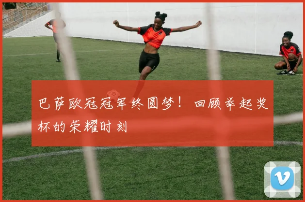 巴萨欧冠冠军终圆梦！回顾举起奖杯的荣耀时刻