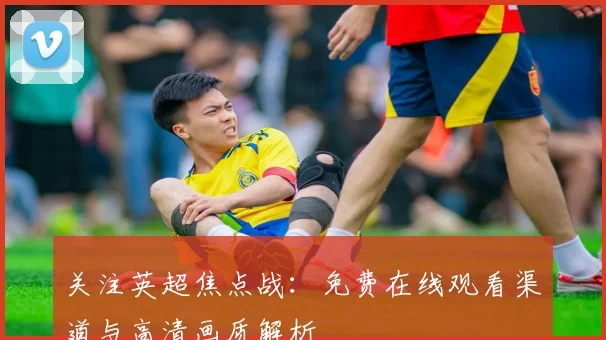关注英超焦点战：免费在线观看渠道与高清画质解析