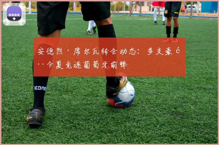 安德烈·席尔瓦转会动态：多支豪门今夏竞逐葡萄牙前锋