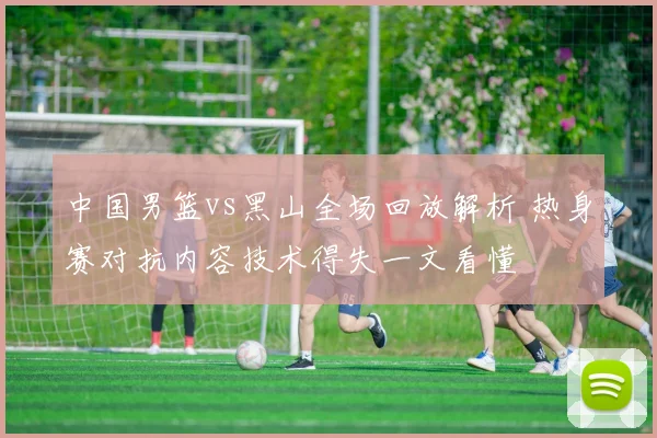 中国男篮vs黑山全场回放解析 热身赛对抗内容技术得失一文看懂