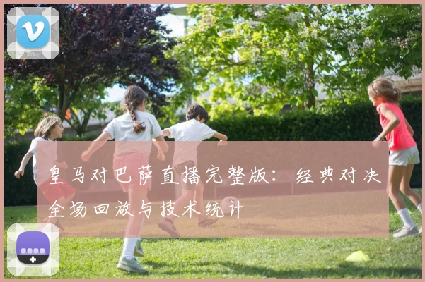 皇马对巴萨直播完整版：经典对决全场回放与技术统计