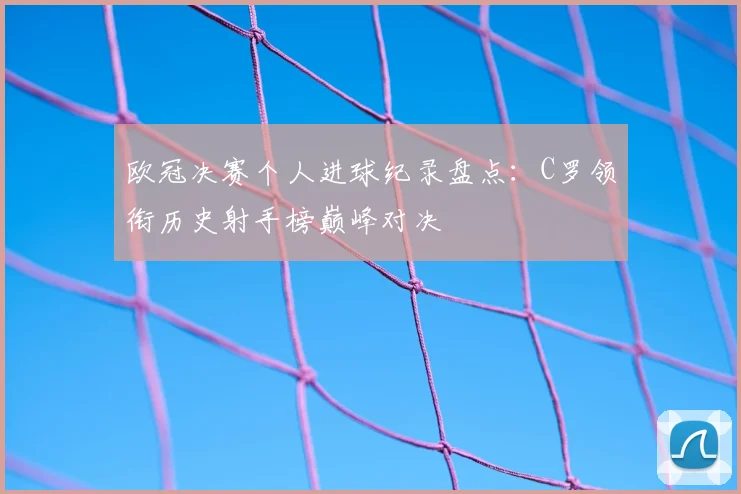 欧冠决赛个人进球纪录盘点：C罗领衔历史射手榜巅峰对决